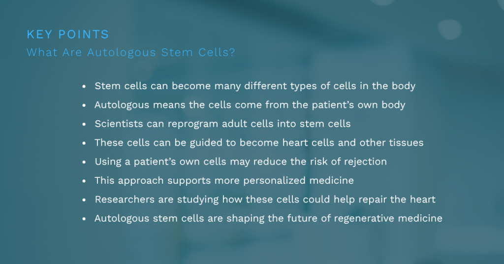 Stem cells can become many different types of cells in the body
Autologous means the cells come from the patient’s own body
Scientists can reprogram adult cells into stem cells
These cells can be guided to become heart cells and other tissues
Using a patient’s own cells may reduce the risk of rejection
This approach supports more personalized medicine
Researchers are studying how these cells could help repair the heart
Autologous stem cells are shaping the future of regenerative medicine