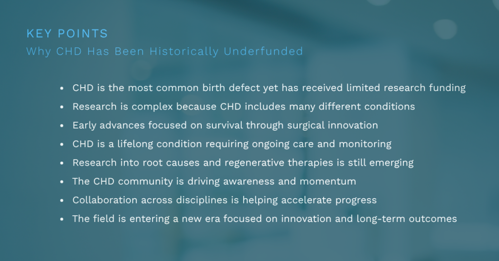  CHD is the most common birth defect yet has received limited research funding
Research is complex because CHD includes many different conditions
Early advances focused on survival through surgical innovation
CHD is a lifelong condition requiring ongoing care and monitoring
Research into root causes and regenerative therapies is still emerging
The CHD community is driving awareness and momentum
Collaboration across disciplines is helping accelerate progress
The field is entering a new era focused on innovation and long-term outcomes
