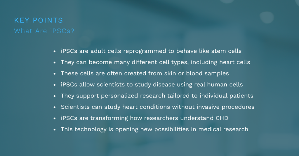 iPSCs are adult cells reprogrammed to behave like stem cells
They can become many different cell types, including heart cells
These cells are often created from skin or blood samples
iPSCs allow scientists to study disease using real human cells
They support personalized research tailored to individual patients
Scientists can study heart conditions without invasive procedures
iPSCs are transforming how researchers understand CHD
This technology is opening new possibilities in medical research